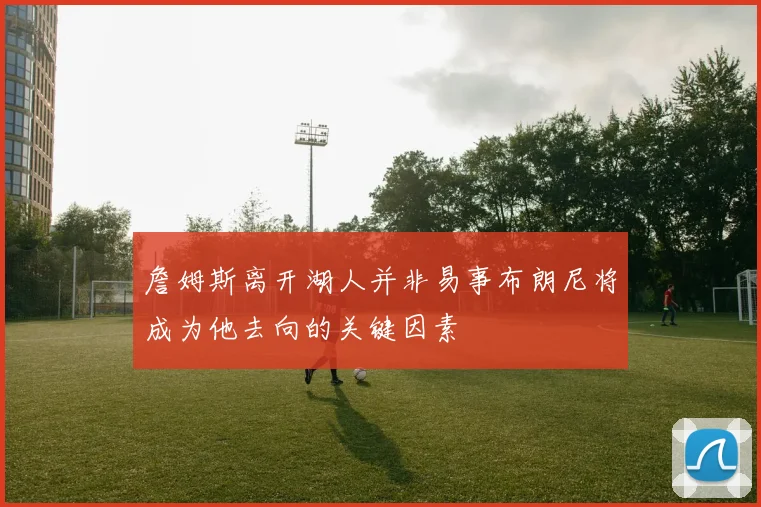 詹姆斯离开湖人并非易事布朗尼将成为他去向的关键因素