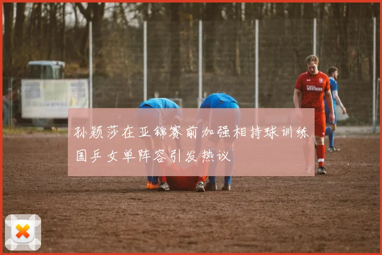 孙颖莎在亚锦赛前加强相持球训练国乒女单阵容引发热议