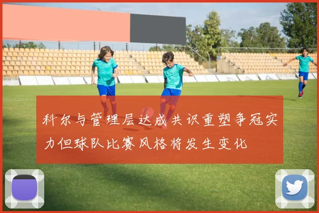 科尔与管理层达成共识重塑争冠实力但球队比赛风格将发生变化